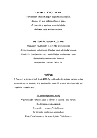 CRITERIOS DE EVALUACIÓN:

               -Participación adecuada según las pautas establecidas.

                     -Claridad en cada participación en el grupo.

                     -Compromiso y aportes a temas trabajados.

                         -Reflexión metacognitiva constante.




                        INSTRUMENTOS DE EVALUACIÓN:

               -Producción y publicación en la red de diversos textos.

        -Implementación de evaluaciones al finalizar cada actividad propuesta.

        -Resolución de actividades como continuidad de las clases escolares.

                       -Cuestionarios y aplicaciones de la red.

                         -Búsqueda de información en la red.




                                      TIEMPOS:

El Proyecto se implementará el año 2013. Se dividirán las tipologías a trabajar en tres

trimestres que se adecuen a la planificación anual. El proceso será integrador con

respecto a los contenidos.



                             1er trimestre (marzo a mayo):

        Argumentación. Reflexión sobre la norma y el sistema. Texto literario.

                             2do trimestre (junio a agosto):

                        Instrucción y narración. Texto literario.

                        3er trimestre (septiembre a diciembre):

              Reflexión sobre nuevos discursos digitales. Texto literario.
 