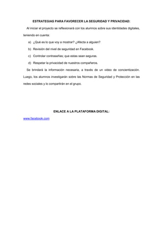 ESTRATEGIAS PARA FAVORECER LA SEGURIDAD Y PRIVACIDAD:

  Al iniciar el proyecto se reflexionará con los alumnos sobre sus identidades digitales,

teniendo en cuenta:

   a) ¿Qué es lo que voy a mostrar? ¿Afecta a alguien?

   b) Revisión del nivel de seguridad en Facebook.

   c) Controlar contraseñas; que estas sean seguras.

   d) Respetar la privacidad de nuestros compañeros.

  Se brindará la información necesaria, a través de un video de concientización.

Luego, los alumnos investigarán sobre las Normas de Seguridad y Protección en las

redes sociales y lo compartirán en el grupo.




                      ENLACE A LA PLATAFORMA DIGITAL:

www.facebook.com
 