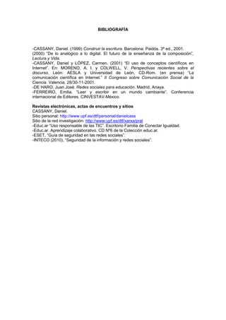 BIBLIOGRAFÍA



-CASSANY, Daniel. (1999) Construir la escritura. Barcelona: Paidós. 3ª ed., 2001.
(2000) “De lo analógico a lo digital. El futuro de la enseñanza de la composición”,
Lectura y Vida.
-CASSANY, Daniel y LÓPEZ, Carmen. (2001) “El uso de conceptos científicos en
Internet”. En: MORENO, A. I. y COLWELL, V. Perspectivas recientes sobre el
discurso, León: AESLA y Universidad de León, CD-Rom. (en prensa) “La
comunicación científica en Internet.” II Congreso sobre Comunicación Social de la
Ciencia. Valencia, 28/30-11-2001.
-DE HARO, Juan José. Redes sociales para educación. Madrid, Anaya.
-FERREIRO, Emilia. “Leer y escribir en un mundo cambiante”. Conferencia
internacional de Editores. CINVESTAV-México.

Revistas electrónicas, actas de encuentros y sitios
CASSANY, Daniel.
Sitio personal: http://www.upf.es/dtf/personal/danielcass
Sitio de la red investigación: http://www.upf.es/dtf/xarxa/pral
-Educ.ar “Uso responsable de las TIC”. Escritorio Familia de Conectar Igualdad.
-Educ.ar. Aprendizaje colaborativo. CD Nº6 de la Colección educ.ar.
-ESET, “Guía de seguridad en las redes sociales”.
-INTECO (2010), “Seguridad de la información y redes sociales”.
 