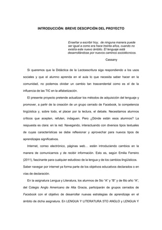 INTRODUCCIÓN: BREVE DESCIPCIÓN DEL PROYECTO



                                   Enseñar a escribir hoy, de ninguna manera puede
ser                                ser igual a como era hace treinta años, cuando no
                                   existía este nuevo ámbito. El lenguaje está
desarrollándose                    desarrollándose por nuevos caminos sociotécnicos.

                                                              Cassany


   Si queremos que la Didáctica de la Lectoescritura siga respondiendo a los usos

sociales y que el alumno aprenda en el aula lo que necesita saber hacer en la

comunidad, no podemos olvidar un cambio tan trascendental como es el de la

influencia de las TIC en la alfabetización.

   El presente proyecto pretende actualizar los métodos de adquisición del lenguaje y

promover, a partir de la creación de un grupo cerrado de Facebook, la competencia

lingüística y, sobre todo, el placer por la lectura, el debate. Necesitamos alumnos

críticos que acepten, refuten, indaguen. Pero ¿Dónde están esos alumnos? La

respuesta es clara: en la red. Navegando, interactuando con diversos tipos textuales

de cuyas características se debe reflexionar y aprovechar para nuevos tipos de

aprendizajes significativos.

   Internet, correo electrónico, páginas web… están introduciendo cambios en la

manera de comunicarnos y de recibir información. Esto es, según Emilia Ferreiro

(2011), fascinante para cualquier estudioso de la lengua y de los cambios lingüísticos.

Saber navegar por internet ya forma parte de los objetivos educativos declarados o en

vías de declaración.

   En la asignatura Lengua y Literatura, los alumnos de 5to “A” y “B” y de 6to año “A”,

del Colegio Anglo Americano de Alta Gracia, participarán de grupos cerrados de

Facebook con el objetivo de desarrollar nuevas estrategias de aprendizaje en el

ámbito de dicha asignatura. En LENGUA Y LITERATURA 5TO ANGLO y LENGUA Y
 