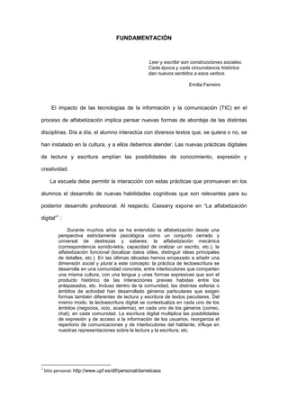 FUNDAMENTACIÓN



                                                      Leer y escribir son construcciones sociales.
                                                      Cada época y cada circunstancia histórica
                                                      dan nuevos sentidos a esos verbos.

                                                                          Emilia Ferreiro



       El impacto de las tecnologías de la información y la comunicación (TIC) en el

proceso de alfabetización implica pensar nuevas formas de abordaje de las distintas

disciplinas. Día a día, el alumno interactúa con diversos textos que, se quiera o no, se

han instalado en la cultura, y a ellos debemos atender. Las nuevas prácticas digitales

de lectura y escritura amplían las posibilidades de conocimiento, expresión y

creatividad.

      La escuela debe permitir la interacción con estas prácticas que promuevan en los

alumnos el desarrollo de nuevas habilidades cognitivas que son relevantes para su

posterior desarrollo profesional. Al respecto, Cassany expone en “La alfabetización

digital”1 :

               Durante muchos años se ha entendido la alfabetización desde una
           perspectiva estrictamente psicológica como un conjunto cerrado y
           universal de destrezas y saberes: la alfabetización mecánica
           (correspondencia sonido-letra, capacidad de oralizar un escrito, etc.), la
           alfabetización funcional (localizar datos útiles, distinguir ideas principales
           de detalles, etc.). En las últimas décadas hemos empezado a añadir una
           dimensión social y plural a este concepto: la práctica de lectoescritura se
           desarrolla en una comunidad concreta, entre interlocutores que comparten
           una misma cultura, con una lengua y unas formas expresivas que son el
           producto histórico de las interacciones previas habidas entre los
           antepasados, etc. Incluso dentro de la comunidad, las distintas esferas o
           ámbitos de actividad han desarrollado géneros particulares que exigen
           formas también diferentes de lectura y escritura de textos peculiares. Del
           mismo modo, la lectoescritura digital se contextualiza en cada uno de los
           ámbitos (negocios, ocio, academia), en cada uno de los géneros (correo,
           chat), en cada comunidad. La escritura digital multiplica las posibilidades
           de expresión y de acceso a la información de los usuarios, reorganiza el
           repertorio de comunicaciones y de interlocutores del hablante, influye en
           nuestras representaciones sobre la lectura y la escritura, etc.




1
    Sitio personal: http://www.upf.es/dtf/personal/danielcass
 