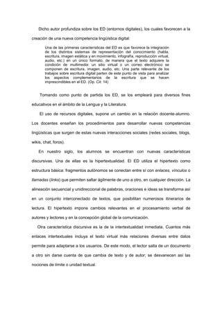 Dicho autor profundiza sobre los ED (entornos digitales), los cuales favorecen a la

creación de una nueva competencia lingüística digital:

        Una de las primeras características del ED es que favorece la integración
        de los distintos sistemas de representación del conocimiento (habla,
        escritura, imagen estática y en movimiento, infografía, reproducción virtual,
        audio, etc.) en un único formato, de manera que el texto adquiere la
        condición de multimedia: un sitio virtual o un correo electrónico se
        componen de escritura, imagen, audio, etc. Una parte relevante de los
        trabajos sobre escritura digital parten de este punto de vista para analizar
        los aspectos complementarios de la escritura que se hacen
        imprescindibles en el ED. (Op. Cit: 14)


    Tomando como punto de partida los ED, se los empleará para diversos fines

educativos en el ámbito de la Lengua y la Literatura.

    El uso de recursos digitales, supone un cambio en la relación docente-alumno.

Los docentes enseñan los procedimientos para desarrollar nuevas competencias

lingüísticas que surgen de estas nuevas interacciones sociales (redes sociales, blogs,

wikis, chat, foros).

    En nuestro siglo, los alumnos se encuentran con nuevas características

discursivas. Una de ellas es la hipertextualidad. El ED utiliza el hipertexto como

estructura básica: fragmentos autónomos se conectan entre sí con enlaces, vínculos o

llamadas (links) que permiten saltar ágilmente de uno a otro, en cualquier dirección. La

alineación secuencial y unidireccional de palabras, oraciones e ideas se transforma así

en un conjunto interconectado de textos, que posibilitan numerosos itinerarios de

lectura. El hipertexto impone cambios relevantes en el procesamiento verbal de

autores y lectores y en la concepción global de la comunicación.

   Otra característica discursiva es la de la intertextualidad inmediata. Cuantos más

enlaces intertextuales incluya el texto virtual más relaciones diversas entre datos

permite para adaptarse a los usuarios. De este modo, el lector salta de un documento

a otro sin darse cuenta de que cambia de texto y de autor; se desvanecen así las

nociones de límite o unidad textual.
 