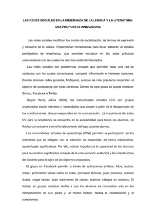 LAS REDES SOCIALES EN LA ENSEÑANZA DE LA LENGUA Y LA LITERATURA:

                          UNA PROPUESTA INNOVADORA



    Las redes sociales modifican los modos de socialización, las formas de expresión

y consumo de la cultura. Proporcionan herramientas para llevar adelante un modelo

participativo de enseñanza, que permiten introducir en las aulas prácticas

comunicativas con las cuales los alumnos están familiarizados.

   Las redes sociales son plataformas virtuales que permiten crear una red de

contactos con los cuales comunicarse, compartir información e intereses comunes.

Existen diversas redes (youtube, MySpace), aunque las más populares responden al

objetivo de contactarse con otras personas. Dentro de este grupo se puede nombrar:

Sónico, Facebook o Twitter.

   Según Henry Jekins (2009), las comunidades virtuales (CV) son grupos

organizados según intereses y necesidades que surgen a partir de la desaparición de

los condicionantes témporo-espaciales en la comunicación. La importancia de estas

CV para la enseñanza se encuentra en la accesibilidad para todos los alumnos, en

fluidez comunicativa y en el fortalecimiento del lazo docente-alumno.

   Las comunidades virtuales de aprendizaje (CVA) permiten la participación de los

miembros que se integran con la intención de desarrollar, en forma colaborativa,

aprendizajes significativos. Por ello, cobran importancia la capacidad de los alumnos

para re-construir significados a través de la comunicación sostenida y las orientaciones

del docente para el logro de los objetivos propuestos.

   El grupo en Facebook permite, a través de aplicaciones (videos, fotos, audios,

notas), profundizar temas vistos en clase, promover lecturas, guiar procesos, atender

dudas, colgar tareas, subir resúmenes de clases, elaborar trabajos en conjunto. El

trabajo en grupos cerrados facilita a que los alumnos se concentren solo en las

intervenciones de sus pares y, al mismo tiempo, facilita la coordinación y el

compromiso.
 
