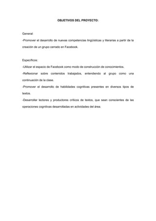 OBJETIVOS DEL PROYECTO:



General:

-Promover el desarrollo de nuevas competencias lingüísticas y literarias a partir de la

creación de un grupo cerrado en Facebook.



Específicos:

-Utilizar el espacio de Facebook como modo de construcción de conocimientos.

-Reflexionar   sobre contenidos trabajados, entendiendo al grupo como              una

continuación de la clase.

-Promover el desarrollo de habilidades cognitivas presentes en diversos tipos de

textos.

-Desarrollar lectores y productores críticos de textos, que sean conscientes de las

operaciones cognitivas desarrolladas en actividades del área.
 