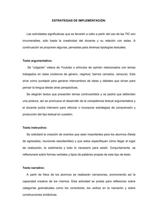 ESTRATEGIAS DE IMPLEMENTACIÓN:



   Las actividades significativas que se llevarán a cabo a partir del uso de las TIC son

innumerables, sólo basta la creatividad del docente y su relación con estas. A

continuación se proponen algunas, pensadas para diversas tipologías textuales.



Texto argumentativo:

   Se “colgarán” videos de Youtube o artículos de opinión relacionados con temas

trabajados en clase (violencia de género, negritud, barrios cerrados, censura). Esto

sirve como puntapié para generar intercambios de ideas y debates que sirvan para

pensar la lengua desde otras perspectivas.

   Se elegirán textos que presenten temas controvertidos y se pedirá que defiendan

una postura; así se promueve el desarrollo de la competencia textual argumentativa y

el docente podrá intervenir para reforzar o incorporar estrategias de comprensión y

producción del tipo textual en cuestión.



Texto instructivo:

   Se solicitará la creación de eventos que sean importantes para los alumnos (fiesta

de egresados, reuniones estudiantiles) y que estos especifiquen cómo llegar al lugar

de realización, la vestimenta y todo lo necesario para asistir. Conjuntamente, se

reflexionará sobre formas verbales y tipos de palabras propias de este tipo de texto.



Texto narrativo:

   A partir de fotos de los alumnos se realizarán narraciones, promoviendo así la

capacidad creativa de los mismos. Esta actividad se presta para reflexionar sobre

categorías gramaticales como los conectores, los verbos en la narración y sobre

construcciones sintácticas.
 