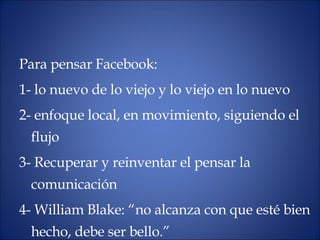 Para pensar Facebook:  1- lo nuevo de lo viejo y lo viejo en lo nuevo 2- enfoque local, en movimiento, siguiendo el flujo 3- Recuperar y reinventar el pensar la comunicación 4- William Blake: “no alcanza con que esté bien hecho, debe ser bello.” 