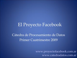 El Proyecto Facebook C átedra de Procesamiento de Datos Primer Cuatrimestre 2009 www.proyectofacebook.com.ar www.catedradatos.com.ar 