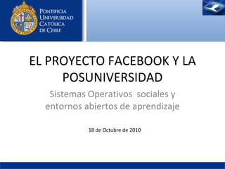 Sistemas Operativos  sociales y entornos abiertos de aprendizaje EL PROYECTO FACEBOOK Y LA POSUNIVERSIDAD 18 de  Octubre  de 2010 