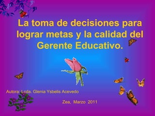 La toma de decisiones para lograr metas y la calidad del Gerente Educativo. Autora: Lcda. Glenia Ysbelis Acevedo   Zea,  Marzo  2011 