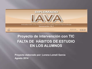 Proyecto de intervención con TIC
FALTA DE HÁBITOS DE ESTUDIO
EN LOS ALUMNOS
Proyecto elaborado por: Lorena Lomelí García
Agosto 2014
 