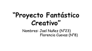 “Proyecto Fantástico
Creativo”
Nombres: Jael Nuñez (N°23)
Florencia Cuevas (N°8)
 