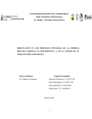 i
UNIVERSIDAD POLITÉCNICA TERRITORIAL
JOSÉ ANTONIO ANZOÁTEGUI
EL TIGRE – ESTADO ANZOATEGUI
ORIENTACION EN LOS PROCESOS CONTABLES DE LA EMPRESA
PRIVADA FARMACIA EL DOCTORCITO C A DE LA CIUDAD DE EL
TIGRE ESTADO ANZOÁTEGUI.
Tutor Académico: Equipo Investigador
Lic. Makerys Velásquez Bejarano Nerysmar C.I: 30.597.783
Brito Mariangela C.I: 28.057.790
Guerra Stefani C.I: 30.659.434
Rojas Karen C.I: 30.040.677
Enero de 2021
 