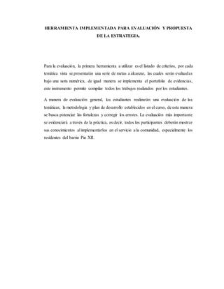 HERRAMIENTA IMPLEMENTADA PARA EVALUACIÓN Y PROPUESTA
DE LA ESTRATEGIA.
Para la evaluación, la primera herramienta a utilizar es el listado de criterios, por cada
temática vista se presentarán una serie de metas a alcanzar, las cuales serán evaluadas
bajo una nota numérica, de igual manera se implementa el portafolio de evidencias,
este instrumento permite compilar todos los trabajos realizados por los estudiantes.
A manera de evaluación general, los estudiantes realizarán una evaluación de las
temáticas, la metodología y plan de desarrollo establecidos en el curso, de esta manera
se busca potenciar las fortalezas y corregir los errores. La evaluación más importante
se evidenciará a través de la práctica, es decir, todos los participantes deberán mostrar
sus conocimientos al implementarlos en el servicio a la comunidad, especialmente los
residentes del barrio Pio XII.
 