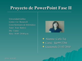 Proyecto de PowerPoint Fase II Universidad Galileo  Centro: Cei  Roosevelt Curso:Seminario de Informática Tutor:  Ivan  Santizo Día:  Lunes Hora: 18:00 -20:00 p.m. Alumna: Carla Toj Carné.  Ide9912284 Guatemala 21/02/2010 