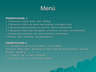 Menú PRESENTACION  1 1.1.Secuencia Gráfica sitios  web  Hosting 1.2 Secuencia Gráfica de pasos para publicar una página web 1.3 Secuencia para presentar un archivo  flash en PowerPoint 1.4 Secuencia Gráfica para presentar un archivo  de video  en PowerPoint 1.5 Pasos para presentar una hoja de Excel en PowerPoint 1.6 Pasos  para  combinar  correspondencia. PRESENTACION 2 2.1  Ejemplos de archivos aplicables y no aplicables Domótica, Blogs, Spim, Ransomware, Span, Pishing, Scam Malware, Spiware Sniffing,  Spoofing 2.2  Creación  de  un  Blog  Personal 2.3. Creación  de un  video en Movie Maker 