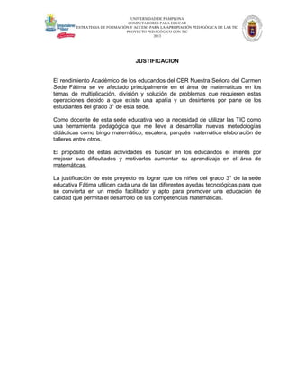 UNIVERSIDAD DE PAMPLONA
COMPUTADORES PARA EDUCAR
ESTRATEGIA DE FORMACIÓN Y ACCESO PARA LA APROPIACIÓN PEDAGÓGICA DE LAS TIC
PROYECTO PEDAGÓGICO CON TIC
2013

JUSTIFICACION

El rendimiento Académico de los educandos del CER Nuestra Señora del Carmen
Sede Fátima se ve afectado principalmente en el área de matemáticas en los
temas de multiplicación, división y solución de problemas que requieren estas
operaciones debido a que existe una apatía y un desinterés por parte de los
estudiantes del grado 3° de esta sede.
Como docente de esta sede educativa veo la necesidad de utilizar las TIC como
una herramienta pedagógica que me lleve a desarrollar nuevas metodologías
didácticas como bingo matemático, escalera, parqués matemático elaboración de
talleres entre otros.
El propósito de estas actividades es buscar en los educandos el interés por
mejorar sus dificultades y motivarlos aumentar su aprendizaje en el área de
matemáticas.
La justificación de este proyecto es lograr que los niños del grado 3° de la sede
educativa Fátima utilicen cada una de las diferentes ayudas tecnológicas para que
se convierta en un medio facilitador y apto para promover una educación de
calidad que permita el desarrollo de las competencias matemáticas.

 