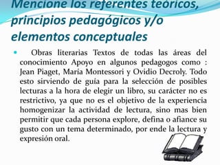 Mencione los referentes teóricos, principios pedagógicos y/o elementos conceptuales  Obras literarias Textos de todas las áreas del conocimiento Apoyo en algunos pedagogos como : Jean Piaget, María Montessori y Ovidio Decroly.Todo esto sirviendo de guía para la selección de posibles lecturas a la hora de elegir un libro, su carácter no esrestrictivo, ya que no es el objetivo de la experiencia homogenizar la actividad de lectura, sino mas bien permitirque cada persona explore, defina o afiance su gusto con un tema determinado, por ende la lectura y expresión oral.      