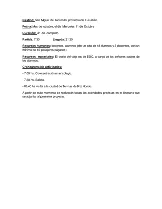 Destino: San Miguel de Tucumán, provincia de Tucumán.
Fecha: Mes de octubre, el día Miércoles 11 de Octubre
Duración: Un día completo.
Partida: 7.30 Llegada: 21.30
Recursos humanos: docentes, alumnos (de un total de 48 alumnos y 5 docentes, con un
mínimo de 45 pasajeros pagados)
Recursos materiales: El costo del viaje es de $950, a cargo de los señores padres de
los alumnos.
Cronograma de actividades:
- 7:00 hs. Concentración en el colegio.
- 7:30 hs. Salida.
- 08.40 hs visita a la ciudad de Termas de Río Hondo.
A partir de este momento se realizarán todas las actividades previstas en el itinerario que
se adjunta, al presente proyecto.
 