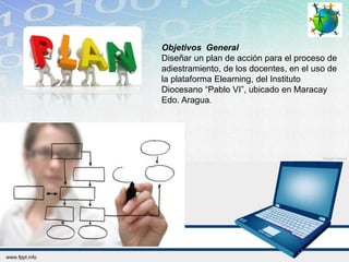 Objetivos General
Diseñar un plan de acción para el proceso de
adiestramiento, de los docentes, en el uso de
la plataforma Elearning, del Instituto
Diocesano “Pablo VI”, ubicado en Maracay
Edo. Aragua.
 