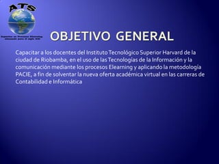 Capacitar a los docentes del Instituto Tecnológico Superior Harvard de la
ciudad de Riobamba, en el uso de las Tecnologías de la Información y la
comunicación mediante los procesos Elearning y aplicando la metodología
PACIE, a fin de solventar la nueva oferta académica virtual en las carreras de
Contabilidad e Informática
 