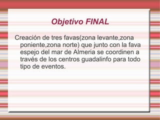 Objetivo FINAL
Creación de tres favas(zona levante,zona
poniente,zona norte) que junto con la fava
espejo del mar de Almeria se coordinen a
través de los centros guadalinfo para todo
tipo de eventos.

 