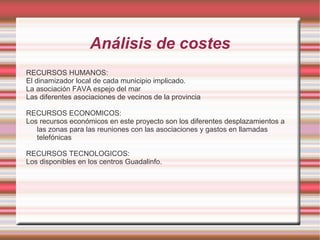 Análisis de costes
RECURSOS HUMANOS:
El dinamizador local de cada municipio implicado.
La asociación FAVA espejo del mar
Las diferentes asociaciones de vecinos de la provincia
RECURSOS ECONOMICOS:
Los recursos económicos en este proyecto son los diferentes desplazamientos a
las zonas para las reuniones con las asociaciones y gastos en llamadas
telefónicas
RECURSOS TECNOLOGICOS:
Los disponibles en los centros Guadalinfo.

 