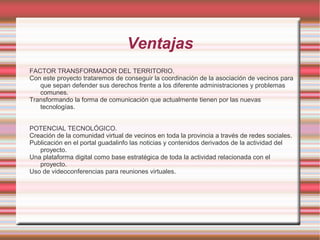 Ventajas
FACTOR TRANSFORMADOR DEL TERRITORIO.
Con este proyecto trataremos de conseguir la coordinación de la asociación de vecinos para
que sepan defender sus derechos frente a los diferente administraciones y problemas
comunes.
Transformando la forma de comunicación que actualmente tienen por las nuevas
tecnologías.
POTENCIAL TECNOLÓGICO.
Creación de la comunidad virtual de vecinos en toda la provincia a través de redes sociales.
Publicación en el portal guadalinfo las noticias y contenidos derivados de la actividad del
proyecto.
Una plataforma digital como base estratégica de toda la actividad relacionada con el
proyecto.
Uso de videoconferencias para reuniones virtuales.

 