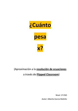 ¿Cuánto
pesa
x?
(Aproximación a la resolución de ecuaciones
a través de Flipped Classroom)
Nivel: 1º ESO
Autor: Alberto García Mahillo
 