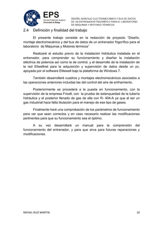 RAFAEL RUIZ MARTIN 10
2.4 Definición y finalidad del trabajo
El presente trabajo consiste en la redacción de proyecto “Diseño,
montaje electromecánico y del bus de datos de un entrenador frigorífico para el
laboratorio de Máquinas y Motores térmicos”
Realizaré el estudio previo de la instalación hidráulica instalada en el
entrenador, para comprender su funcionamiento y diseñar la instalación
eléctrica de potencia así como la de control, y el desarrollo de la instalación de
la red Eliwellnet para la adquisición y supervisión de datos desde un pc,
apoyada por el software Elitewell bajo la plataforma de Windows 7.
También desarrollaré cuadros y montajes electromecánicos asociados a
las operaciones anteriores incluidas las del control del aire de enfriamiento.
Posteriormente se procederá a la puesta en funcionamiento, con la
supervisión de la empresa Fricell, con la prueba de estanqueidad de la tubería
hidráulica y el posterior llenado de gas de ella con R- 404-A ya que al ser un
gas industrial hace falta titulación para el manejo de ese tipo de gases.
Finalmente haré una comprobación de los parámetros de funcionamiento
para ver que sean correctos y en caso necesario realizar las modificaciones
pertinentes para que su funcionamiento sea el óptimo.
A su vez desarrollaré un manual para la comprensión del
funcionamiento del entrenador, y para que sirva para futuras reparaciones y
modificaciones.
 