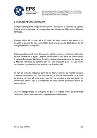 RAFAEL RUIZ MARTIN 108
4. PLIEGO DE CONDICIONES.
El objeto del siguiente pliego de condiciones es explicar el cómo se ha logrado
finalizar este entrenador de refrigeración para el Área de Máquinas y Motores
Térmicos.
Aunque desde el principio el aquí titular de este proyecto no asistió a la
creación y diseño de este entrenador, hará una pequeña descripción de los
trabajos previos a su llegada.
Este proyecto arrancó en su día cuando aún la escuela universitaria politécnica
estaba situada en el Ejido. Después de un viaje a una feria de climatización
D. Alberto Fernández Gutiérrez decidió junto con el departamento de Máquinas
y Motores térmicos la construcción de una maqueta para su uso como
herramienta de enseñanza a través de prácticas de taller.
Ya con los primeros trabajos a partir de los diseños previos se manda construir
la estructura de hierro con una imprimación de pintura antioxidante, que hace
de soporte de todo el entrenador, para tal se emplea a una asociación de
disminuidos físicos, con lo cual también se hace patente el enfoque social de
este proyecto.
Una vez recepcionada la estructura se pasa a colocar todos los elementos
hidráulicos de la instalación como se puede ver en la imagen:
 