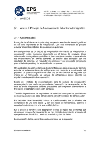 RAFAEL RUIZ MARTIN 11
3 ANEXOS
3.1 Anexo 1: Principio de funcionamiento del entrenador frigorífico
3.1.1 Generalidades
La regulación eficiente de la potencia y temperatura en instalaciones frigoríficas
es un tema importante en la refrigeración. Con este entrenador es posible
estudiar diferentes métodos de regulación de potencia.
Los componentes de un circuito de refrigeración con cámara de refrigeración y
congelación están montados claramente en el banco de ensayos. Unas
válvulas electromagnéticas posibilitan el funcionamiento paralelo o separado de
los evaporadores en ambas cámaras. El circuito está equipado con un
regulador de potencia, un regulador de arranque y un presostato combinado
para el lado de presión y de aspiración del compresor.
Un cambiador de calor en la línea de alimentación de cada evaporador permite
estudiar el subenfriamiento del refrigerante con respecto a la eficiencia del
proceso. La potencia frigorífica en cada una de las cámaras es regulada por
medio de un termostato. La cámara de refrigeración posee además un
regulador de la presión de evaporación.
Existe un método de descongelación para la cámara de congelación:
descongelación por medio de gas caliente,( operación de desescarche) en la
cual se envía refrigerante caliente procedente del compresor directamente a
través del evaporador en dirección contraria.
También dispondremos de reguladores de velocidad tanto para los ventiladores
de los evaporadores de cada cámara como para el ventilador del condensador.
En resumen, este entrenador simula el funcionamiento de un sistema de
compresión de una sola etapa y con dos focos de temperatura, positiva y
negativa funcionando con una sola unidad de frío.
En el anexo 2 haremos una descripción técnica de todos los elementos del
circuito así como su funcionamiento, se han dividido dependiendo al circuito al
que pertenecen, hidráulico , eléctrico, mecánico y bus de datos.
La disposición de los elementos en el entrenador es la siguiente:
 