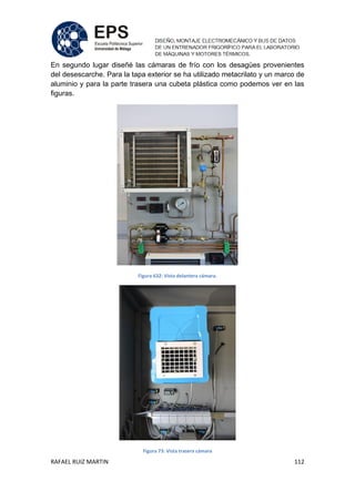RAFAEL RUIZ MARTIN 112
En segundo lugar diseñé las cámaras de frío con los desagües provenientes
del desescarche. Para la tapa exterior se ha utilizado metacrilato y un marco de
aluminio y para la parte trasera una cubeta plástica como podemos ver en las
figuras.
Figura 632: Vista delantera cámara.
Figura 73: Vista trasera cámara
 
