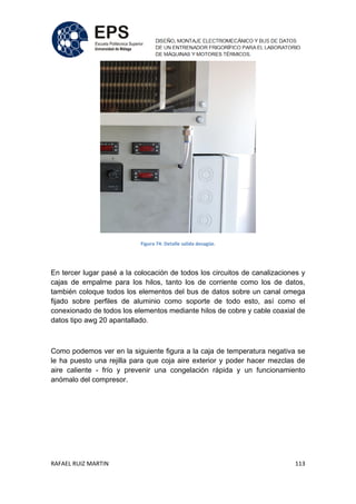 RAFAEL RUIZ MARTIN 113
Figura 74: Detalle salida desagüe.
En tercer lugar pasé a la colocación de todos los circuitos de canalizaciones y
cajas de empalme para los hilos, tanto los de corriente como los de datos,
también coloque todos los elementos del bus de datos sobre un canal omega
fijado sobre perfiles de aluminio como soporte de todo esto, así como el
conexionado de todos los elementos mediante hilos de cobre y cable coaxial de
datos tipo awg 20 apantallado.
Como podemos ver en la siguiente figura a la caja de temperatura negativa se
le ha puesto una rejilla para que coja aire exterior y poder hacer mezclas de
aire caliente - frío y prevenir una congelación rápida y un funcionamiento
anómalo del compresor.
 