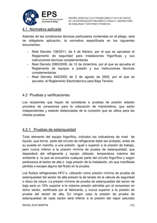 RAFAEL RUIZ MARTIN 115
4.1 Normativa aplicada
Además de las condiciones técnicas particulares contenidas en el pliego, será
de obligatoria aplicación, la normativa especificada en los siguientes
documentos:
- Real Decreto 138/2011, de 4 de febrero, por el que se aprueban el
Reglamento de seguridad para instalaciones frigoríficas y sus
instrucciones técnicas complementarias
- Real Decreto 2060/2008, de 12 de diciembre, por el que se aprueba el
Reglamento de equipos a presión y sus instrucciones técnicas
complementarias
- Real Decreto 842/2002 de 2 de agosto de 2002, por el que se
aprueba el Reglamento Electrotécnico para Baja Tensión.
4.2 Pruebas y verificaciones
Los recipientes que hayan de someterse a pruebas de presión estarán
provistos de conexiones para la colocación de manómetros, que serán
independientes y estarán distanciadas de la conexión que se utilice para las
citadas pruebas.
4.2.1 Pruebas de estanqueidad
Todo elemento del equipo frigorífico, incluidos los indicadores de nivel de
líquido, que forme parte del circuito de refrigerante debe ser probado, antes de
su puesta en marcha, a una presión igual o superior a la presión de trabajo,
pero nunca inferior a la presión mínima de prueba de estanqueidad, que
dependerá del refrigerante y equipo utilizado, temperatura máxima del
ambiente a la que se encuentra cualquier parte del circuito frigorífico y según
pertenezca al sector de alta o baja presión de la instalación, sin que manifieste
pérdida o escape alguno del fluido en la prueba.
Los fluidos refrigerantes HFC´s, utilizarán como presión mínima de prueba de
estanqueidad del sector de alta presión la de tarado de la válvula de seguridad
o disco de rotura. La presión mínima de prueba de estanqueidad del sector de
baja será un 10% superior a la máxima presión admitida por el compresor en
dicho sector, certificada por el fabricante, y nunca superior a la presión de
prueba del sector de alta. En ningún caso la presión de prueba de
estanqueidad de cada sector será inferior a la presión del vapor saturado
 