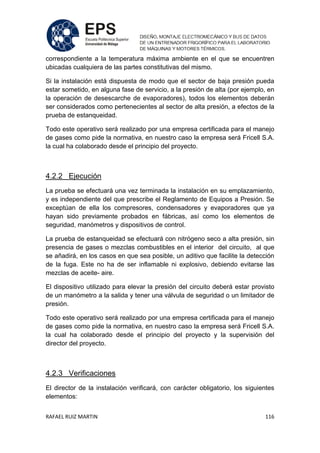 RAFAEL RUIZ MARTIN 116
correspondiente a la temperatura máxima ambiente en el que se encuentren
ubicadas cualquiera de las partes constitutivas del mismo.
Si la instalación está dispuesta de modo que el sector de baja presión pueda
estar sometido, en alguna fase de servicio, a la presión de alta (por ejemplo, en
la operación de desescarche de evaporadores), todos los elementos deberán
ser considerados como pertenecientes al sector de alta presión, a efectos de la
prueba de estanqueidad.
Todo este operativo será realizado por una empresa certificada para el manejo
de gases como pide la normativa, en nuestro caso la empresa será Fricell S.A.
la cual ha colaborado desde el principio del proyecto.
4.2.2 Ejecución
La prueba se efectuará una vez terminada la instalación en su emplazamiento,
y es independiente del que prescribe el Reglamento de Equipos a Presión. Se
exceptúan de ella los compresores, condensadores y evaporadores que ya
hayan sido previamente probados en fábricas, así como los elementos de
seguridad, manómetros y dispositivos de control.
La prueba de estanqueidad se efectuará con nitrógeno seco a alta presión, sin
presencia de gases o mezclas combustibles en el interior del circuito, al que
se añadirá, en los casos en que sea posible, un aditivo que facilite la detección
de la fuga. Este no ha de ser inflamable ni explosivo, debiendo evitarse las
mezclas de aceite- aire.
El dispositivo utilizado para elevar la presión del circuito deberá estar provisto
de un manómetro a la salida y tener una válvula de seguridad o un limitador de
presión.
Todo este operativo será realizado por una empresa certificada para el manejo
de gases como pide la normativa, en nuestro caso la empresa será Fricell S.A.
la cual ha colaborado desde el principio del proyecto y la supervisión del
director del proyecto.
4.2.3 Verificaciones
El director de la instalación verificará, con carácter obligatorio, los siguientes
elementos:
 