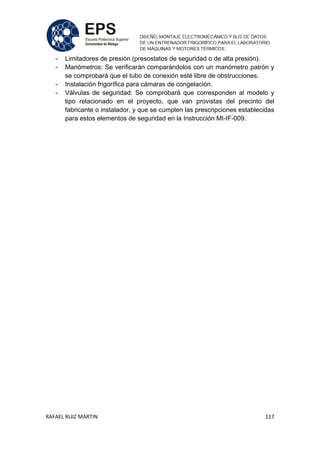 RAFAEL RUIZ MARTIN 117
- Limitadores de presión (presostatos de seguridad o de alta presión).
- Manómetros: Se verificarán comparándolos con un manómetro patrón y
se comprobará que el tubo de conexión esté libre de obstrucciones.
- Instalación frigorífica para cámaras de congelación.
- Válvulas de seguridad: Se comprobará que corresponden al modelo y
tipo relacionado en el proyecto, que van provistas del precinto del
fabricante o instalador, y que se cumplen las prescripciones establecidas
para estos elementos de seguridad en la Instrucción MI-IF-009.
 