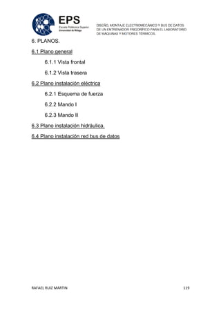 RAFAEL RUIZ MARTIN 119
6. PLANOS.
6.1 Plano general
6.1.1 Vista frontal
6.1.2 Vista trasera
6.2 Plano instalación eléctrica
6.2.1 Esquema de fuerza
6.2.2 Mando I
6.2.3 Mando II
6.3 Plano instalación hidráulica.
6.4 Plano instalación red bus de datos
 