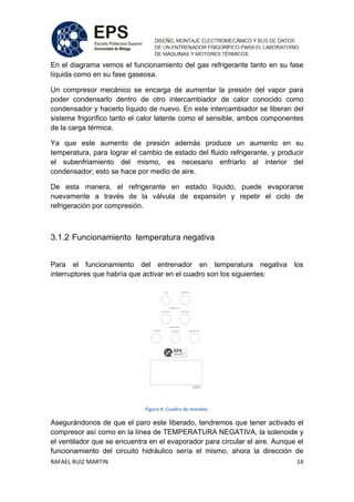 RAFAEL RUIZ MARTIN 14
En el diagrama vemos el funcionamiento del gas refrigerante tanto en su fase
líquida como en su fase gaseosa.
Un compresor mecánico se encarga de aumentar la presión del vapor para
poder condensarlo dentro de otro intercambiador de calor conocido como
condensador y hacerlo líquido de nuevo. En este intercambiador se liberan del
sistema frigorífico tanto el calor latente como el sensible, ambos componentes
de la carga térmica.
Ya que este aumento de presión además produce un aumento en su
temperatura, para lograr el cambio de estado del fluido refrigerante, y producir
el subenfriamiento del mismo, es necesario enfriarlo al interior del
condensador; esto se hace por medio de aire.
De esta manera, el refrigerante en estado líquido, puede evaporarse
nuevamente a través de la válvula de expansión y repetir el ciclo de
refrigeración por compresión.
3.1.2 Funcionamiento temperatura negativa
Para el funcionamiento del entrenador en temperatura negativa los
interruptores que habría que activar en el cuadro son los siguientes:
Figura 4: Cuadro de mandos.
Asegurándonos de que el paro este liberado, tendremos que tener activado el
compresor así como en la línea de TEMPERATURA NEGATIVA, la solenoide y
el ventilador que se encuentra en el evaporador para circular el aire. Aunque el
funcionamiento del circuito hidráulico sería el mismo, ahora la dirección de
 