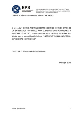 RAFAEL RUIZ MARTIN 2
CERTIFICACIÓN DE LA ELABORACIÓN DEL PROYECTO.
El proyecto “ DISEÑO, MONTAJE ELECTROMECÁNICO Y BUS DE DATOS DE
UN ENTRENADOR FRIGORÍFICO PARA EL LABORATORIO DE MÁQUINAS Y
MOTORES TÉRMICOS” , ha sido realizado en su totalidad por Rafael Ruiz
Martin para la obtención del título de “ INGENIERO TÉCNICO INDUSTRIAL.
ESPECIALIDAD ELECTRICIDAD”.
DIRECTOR: D. Alberto Fernández Gutiérrez
Málaga, 2015
 