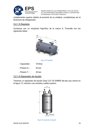RAFAEL RUIZ MARTIN 20
notablemente superior debido al aumento de su entalpía, cumpliéndose así el
fenómeno de refrigeración.
3.2.1.5 Depósito
Contamos con un recipiente frigorífico de la marca A. Torrecilla con los
siguientes datos:
Figura 12: Depósito.
- Capacidad : 19 litros
- Presion S. : 30 bar
- Presion T. : 45 bar
3.2.1.6 Separador de líquido
Tenemos un separador de líquido Carly LCY 25 S/MMS del tipo que vemos en
la figura 13, vertical y con entrada y salida superior.
Figura 13: Separador de líquido.
 