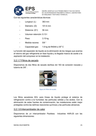RAFAEL RUIZ MARTIN 21
Con las siguientes características técnicas:
- Longitud: (L) 363 mm
- Diámetro: (D) 101.6 mm
- Distancia: (E1) 56 mm
- Volumen retención: 0.13 l
- Peso: 3.15 kg
- Medida racores: 5/8 “
- Capacidad gas: 1.8 kg de R404A a 30o
C
La función del separador de líquido es la eliminación de los riesgos que acarrea
el retorno del gas refrigerante en fase líquida y la llegada masiva de aceite a la
aspiración del compresor en la instalación.
3.2.1.7 Filtros de secado
Disponemos de dos filtros de secado danfoss dcl 163 de conexión roscada y
tubería de 3/8” .
Figura 14: Filtros de secado.
Los filtros secadores DCL para líneas de líquido protege el sistema de
refrigeración contra a la humedad, las partículas sólidas y los ácidos. Con la
eliminación de estas fuentes de contaminación, las instalaciones están mejor
protegidas contra las dañinas reacciones químicas y las partículas abrasivas.
3.2.1.8 Intercambiador de calor
Disponemos de un intercambiador Packless Industries HXR-25 con las
siguientes dimensiones:
 