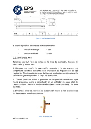 RAFAEL RUIZ MARTIN 22
Figura 15: Intercambiador Hxr-25.
Y con los siguientes parámetros de funcionamiento:
- Presión de trabajo: 31 bar
- Presión de rotura: 145 bar
3.2.1.9 Válvula KVP
Tenemos una KVP 12 y se instala en la línea de aspiración, después del
evaporador, y se usa para:
1. Mantener una presión de evaporación constante y, de esta manera, una
temperatura superficial constante en el evaporador. La regulación es de tipo
modulante. El estrangulamiento de la línea de aspiración permite adaptar la
cantidad de gas refrigerante a la carga del evaporador.
2. Ofrecer protección frente a presiones de evaporación demasiado bajas
(como protección contra la congelación en un enfriador de agua, etc.). El
regulador cierra cuando la presión en el evaporador cae por debajo del valor
ajustado.
3. Diferenciar entre las presiones de evaporación de dos o más evaporadores
en sistemas con un único compresor.
Figura 16 : Válvula KVP.
 