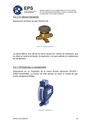 RAFAEL RUIZ MARTIN 29
3.2.1.17 Válvula regulación
Disponemos de llaves de paso Danfoss N4.
Figura 24: Válvula reguladora.
La válvula BM es una válvula de cierre manual con volante de membrana, que
se utiliza en tubería de líquido, de aspiración y de gas caliente en instalaciones
de refrigeración.
3.2.1.18 Flujómetro o caudalímetro
Disponemos de un Flujómetro de la marca Brooks Instrument MT3570 /
CA6A11AJAAAAA0. La función de este aparato es medir el caudal de gas-
líquido refrigerante R404A
Figura 25: Caudalímetro.
 