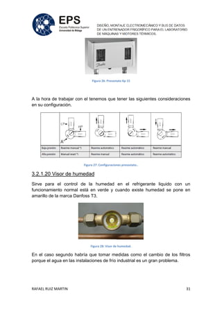 RAFAEL RUIZ MARTIN 31
Figura 26: Presostato Kp 15
A la hora de trabajar con el tenemos que tener las siguientes consideraciones
en su configuración.
Figura 27: Configuraciones presostato..
3.2.1.20 Visor de humedad
Sirve para el control de la humedad en el refrigerante liquido con un
funcionamiento normal está en verde y cuando existe humedad se pone en
amarillo de la marca Danfoss T3.
Figura 28: Visor de humedad.
En el caso segundo habría que tomar medidas como el cambio de los filtros
porque el agua en las instalaciones de frío industrial es un gran problema.
 