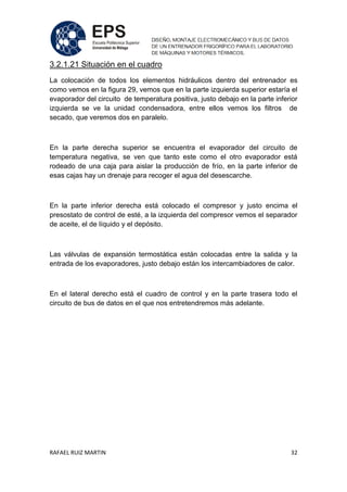 RAFAEL RUIZ MARTIN 32
3.2.1.21 Situación en el cuadro
La colocación de todos los elementos hidráulicos dentro del entrenador es
como vemos en la figura 29, vemos que en la parte izquierda superior estaría el
evaporador del circuito de temperatura positiva, justo debajo en la parte inferior
izquierda se ve la unidad condensadora, entre ellos vemos los filtros de
secado, que veremos dos en paralelo.
En la parte derecha superior se encuentra el evaporador del circuito de
temperatura negativa, se ven que tanto este como el otro evaporador está
rodeado de una caja para aislar la producción de frío, en la parte inferior de
esas cajas hay un drenaje para recoger el agua del desescarche.
En la parte inferior derecha está colocado el compresor y justo encima el
presostato de control de esté, a la izquierda del compresor vemos el separador
de aceite, el de líquido y el depósito.
Las válvulas de expansión termostática están colocadas entre la salida y la
entrada de los evaporadores, justo debajo están los intercambiadores de calor.
En el lateral derecho está el cuadro de control y en la parte trasera todo el
circuito de bus de datos en el que nos entretendremos más adelante.
 