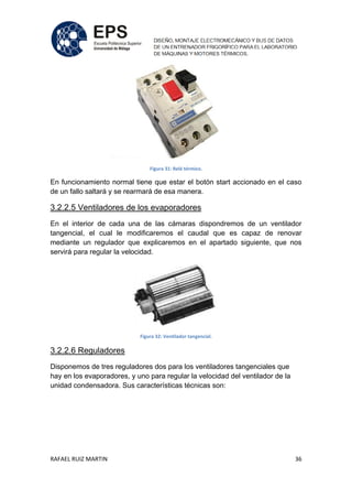 RAFAEL RUIZ MARTIN 36
Figura 31: Relé térmico.
En funcionamiento normal tiene que estar el botón start accionado en el caso
de un fallo saltará y se rearmará de esa manera.
3.2.2.5 Ventiladores de los evaporadores
En el interior de cada una de las cámaras dispondremos de un ventilador
tangencial, el cual le modificaremos el caudal que es capaz de renovar
mediante un regulador que explicaremos en el apartado siguiente, que nos
servirá para regular la velocidad.
Figura 32: Ventilador tangencial.
3.2.2.6 Reguladores
Disponemos de tres reguladores dos para los ventiladores tangenciales que
hay en los evaporadores, y uno para regular la velocidad del ventilador de la
unidad condensadora. Sus características técnicas son:
 