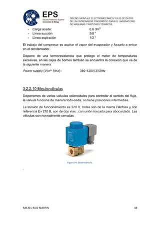 RAFAEL RUIZ MARTIN 38
- Carga aceite: 0.6 dm3
- Línea succión 5/8 “
- Línea aspiración 1/2 “
El trabajo del compresor es aspirar el vapor del evaporador y forzarlo a entrar
en el condensador.
Dispone de una termoresistencia que protege el motor de temperaturas
excesivas, en las cajas de bornes también se encuentra la conexión que va de
la siguiente manera:
Power supply [V/nº f/Hz]: 380-420V/3/50Hz
3.2.2.10 Electroválvulas
Disponemos de varias válvulas solenoidales para controlar el sentido del flujo,
la válvula funciona de manera todo-nada, no tiene posiciones intermedias.
La tensión de funcionamiento es 220 V, todas son de la marca Danfoss y con
referencia Ev 210 B, son de dos vías , con unión roscada para abocardado. Las
válvulas son normalmente cerradas
Figura 34: Electroválvula.
.
 
