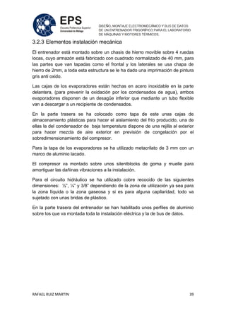 RAFAEL RUIZ MARTIN 39
3.2.3 Elementos instalación mecánica
El entrenador está montado sobre un chasis de hierro movible sobre 4 ruedas
locas, cuyo armazón está fabricado con cuadrado normalizado de 40 mm, para
las partes que van tapadas como el frontal y los laterales se usa chapa de
hierro de 2mm, a toda esta estructura se le ha dado una imprimación de pintura
gris anti oxido.
Las cajas de los evaporadores están hechas en acero inoxidable en la parte
delantera, (para prevenir la oxidación por los condensados de agua), ambos
evaporadores disponen de un desagüe inferior que mediante un tubo flexible
van a descargar a un recipiente de condensados.
En la parte trasera se ha colocado como tapa de este unas cajas de
almacenamiento plásticas para hacer el aislamiento del frío producido, una de
ellas la del condensador de baja temperatura dispone de una rejilla al exterior
para hacer mezcla de aire exterior en previsión de congelación por el
sobredimensionamiento del compresor.
Para la tapa de los evaporadores se ha utilizado metacrilato de 3 mm con un
marco de aluminio lacado.
El compresor va montado sobre unos silentblocks de goma y muelle para
amortiguar las dañinas vibraciones a la instalación.
Para el circuito hidráulico se ha utilizado cobre recocido de las siguientes
dimensiones: ½”, ¼” y 3/8” dependiendo de la zona de utilización ya sea para
la zona líquida o la zona gaseosa y si es para alguna capilaridad, todo va
sujetado con unas bridas de plástico.
En la parte trasera del entrenador se han habilitado unos perfiles de aluminio
sobre los que va montada toda la instalación eléctrica y la de bus de datos.
 
