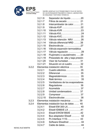 RAFAEL RUIZ MARTIN 4
3.2.1.6 Separador de líquido ………….20
3.2.1.7 Filtros de secado …………… 21
3.2.1.8 Intercambiador de calor……… 21
3.2.1.9 Válvula KVP ……………………22
3.2.1.10 Válvula KVR ……………………23
3.2.1.11 Válvula KVL……………………. 24
3.2.1.12 Válvula KVC…………………… 25
3.2.1.13 Válvula retención NRV ……… 26
3.2.1.14 Válvula diferencial NRD …….. 26
3.2.1.15 Electroválvula ………………….27
3.2.1.16 Válvula expansión termostática
3.2.1.17 Válvula regulación ……………. 29
3.2.1.18 Flujómetro o caudalímetro ….. 29
3.2.1.19 Presostato de alta y baja presión
3.2.1.20 Visor de humedad……………. 31
3.2.1.21 Situación en el cuadro ………. 32
3.2.2 Elementos instalación eléctrica …………. 35
3.2.2.1 Cuadro eléctrico………………. 35
3.2.2.2 Diferencial …………………… 35
3.2.2.3 Magnetotérmicos ………….... 35
3.2.2.4 Relé térmico ………………… 35
3.2.2.5 Ventiladores de los evaporadores
3.2.2.6 Reguladores ………………… 36
3.2.2.7 Acometida …………………….. 37
3.2.2.8 Unidad condensadora ……… 37
3.2.2.9 Compresor ……………………. 37
3.2.2.10 Electroválvulas ……………… 38
3.2.3 Elementos instalación mecánica ……….. 39
3.2.4 Elementos instalación bus de datos …… 40
3.2.4.1 Eliwell EM 300 LX…………….. 40
3.2.4.2 Eliwell ID985/E LX …………….41
3.2.4.3 Eliwell EWCM 900/E ………….42
3.2.4.4 Bus adaptador Eliwell ………. 42
3.2.4.5 Pc Interface 1110……………. 43
3.2.4.6 Software Eliwellnet …………… 44
3.2.4.7 Cable de datos………………… 44
 