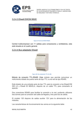 RAFAEL RUIZ MARTIN 42
3.2.4.3 Eliwell EWCM 900/E
Figura 37:Central EWCM 900/E.
Central multicompresor con 11 salidas para compresores y ventiladores, esta
está situada en el cuadro general.
3.2.4.4 Bus adaptador Eliwell
Figura 38: Bus adaptador TTL-Rs 485.
Módulo de conexión TTL-RS485 .Este módulo que permite comunicar un
instrumento dotado de puerto serie de tipo TTL a una red de tipo RS485.
Está dotado de una entrada serie de tipo TTL para la conexión a los Eliwell EM
300 LX y Eliwell ID 985/ELX, dispone de un cable TTL para conectarlo al
aparato
Dos conectores RS485 para facilitar la conexión a la red, pudiendo utilizarse
tres bornes para la conexión del cable de llegada y tres para los de salida.
El modelo 130 dispone de salida auxiliar 12V para la alimentación de los
módulos.
Las características de funcionamiento las vemos en la siguiente tabla:
 
